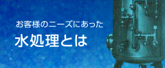 お客様のニーズにあった水処理とは